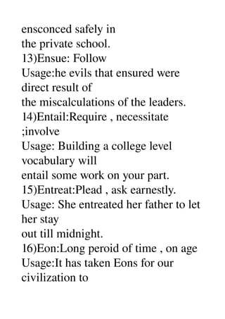 ensconced safely in 
the private school. 
13)Ensue: Follow 
Usage:he evils that ensured were 
direct result of 
the miscalculations of the leaders. 
14)Entail:Require , necessitate 
;involve 
Usage: Building a college level 
vocabulary will 
entail some work on your part. 
15)Entreat:Plead , ask earnestly. 
Usage: She entreated her father to let 
her stay 
out till midnight. 
16)Eon:Long peroid of time , on age 
Usage:It has taken Eons for our 
civilization to 
 
