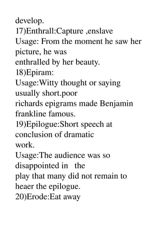 develop. 
17)Enthrall:Capture ,enslave 
Usage: From the moment he saw her 
picture, he was 
enthralled by her beauty. 
18)Epiram: 
Usage:Witty thought or saying 
usually short.poor 
richards epigrams made Benjamin 
frankline famous. 
19)Epilogue:Short speech at 
conclusion of dramatic 
work. 
Usage:The audience was so 
disappointed in   the 
play that many did not remain to 
heaer the epilogue. 
20)Erode:Eat away 
 