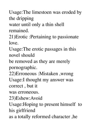 Usage:The limestoen was eroded by 
the dripping 
water until only a thin shell 
remained. 
21)Erotic :Pertaining to passionate 
love. 
Usage:The erotic passages in this 
novel should 
be removed as they are merely 
pornographic. 
22)Erroneous :Mistaken ,wrong 
Usage:I thought my answer was 
correct , but it 
was erroneous. 
23)Eshew:Avoid 
Usage:Hoping to present himself  to 
his girlfriend 
as a totally reformed character ,he 
 