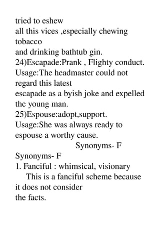 tried to eshew 
all this vices ,especially chewing 
tobacco 
and drinking bathtub gin. 
24)Escapade:Prank , Flighty conduct. 
Usage:The headmaster could not 
regard this latest 
escapade as a byish joke and expelled 
the young man. 
25)Espouse:adopt,support. 
Usage:She was always ready to 
espouse a worthy cause. 
                            Synonyms­ F 
Synonyms­ F 
1. Fanciful : whimsical, visionary 
     This is a fanciful scheme because 
it does not consider 
the facts. 
 