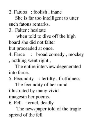 2. Fatuos   : foolish , inane 
     She is far too intelligent to utter 
such fatous remarks. 
3.  Falter : hesitate 
      when told to dive off the high 
board she did not falter 
but proceeded at once. 
4. Farce     :   broad comedy , mockey 
, nothing went right , 
     The entire interview degenerated 
into farce. 
5. Fecundity    : fertilty , frutfulness 
     The fecundity of her mind 
illustrated by many vivid 
imagesin her poems. 
6. Fell   : cruel, deadly 
      The newspaper told of the tragic 
spread of the fell 
 