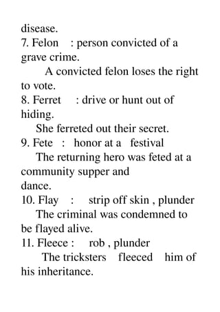 disease. 
7. Felon    : person convicted of a 
grave crime. 
        A convicted felon loses the right 
to vote. 
8. Ferret     : drive or hunt out of 
hiding. 
     She ferreted out their secret. 
9. Fete   :   honor at a   festival 
     The returning hero was feted at a 
community supper and 
dance. 
10. Flay    :     strip off skin , plunder 
     The criminal was condemned to 
be flayed alive. 
11. Fleece :     rob , plunder 
       The tricksters    fleeced    him of 
his inheritance. 
 