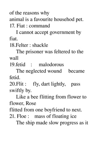 of the reasons why 
animal is a favourite househod pet. 
17. Fiat : command 
     I cannot accept government by 
fiat. 
18.Felter : shackle 
     The prisoner was feltered to the 
wall 
19.fetid    :     malodorous 
     The neglected wound     became 
fetid. 
20.Flit :     fly, dart lightly,    pass 
swiftly by. 
     Like a bee flitting from flower to 
flower, Rose 
flitted from one boyfriend to next. 
21. Floe :    mass of floating ice 
     The ship made slow progress as it 
 