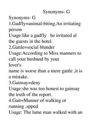                             Synonyms­ G 
Synonyms­ G 
1.Gadfly=animal­biting,An irritating 
person 
Usage:like a gadfly   he irritated al 
the guests in the hotel. 
2.Gattle=social blunder 
Usage:According to Miss manners to 
call your husband by your 
lover's 
name is worse than a mere gattle ,it is 
a mistake. 
3.Gainsay=deny 
Usage:she was too honest to gainsay 
the truth of the report. 
4.Gait=Manner of walking or 
running ,spped 
Usage: The lame man walked with an 
 