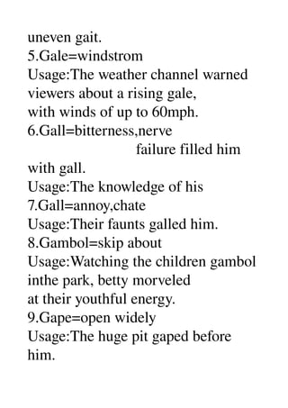 uneven gait. 
5.Gale=windstrom 
Usage:The weather channel warned 
viewers about a rising gale, 
with winds of up to 60mph. 
6.Gall=bitterness,nerve 
                            failure filled him 
with gall. 
Usage:The knowledge of his 
7.Gall=annoy,chate 
Usage:Their faunts galled him. 
8.Gambol=skip about 
Usage:Watching the children gambol 
inthe park, betty morveled 
at their youthful energy. 
9.Gape=open widely 
Usage:The huge pit gaped before 
him. 
 