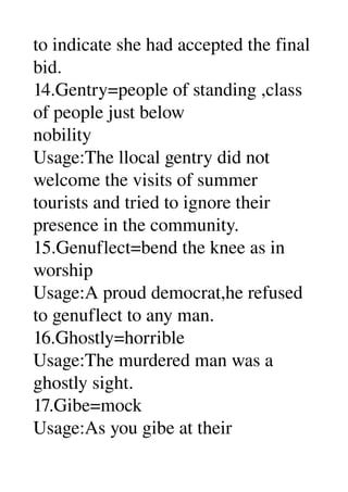 to indicate she had accepted the final 
bid. 
14.Gentry=people of standing ,class 
of people just below 
nobility 
Usage:The llocal gentry did not 
welcome the visits of summer 
tourists and tried to ignore their 
presence in the community. 
15.Genuflect=bend the knee as in 
worship 
Usage:A proud democrat,he refused 
to genuflect to any man. 
16.Ghostly=horrible 
Usage:The murdered man was a 
ghostly sight. 
17.Gibe=mock 
Usage:As you gibe at their 
 
