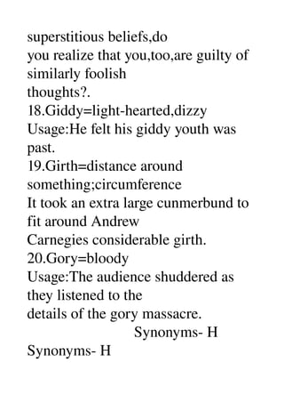 superstitious beliefs,do 
you realize that you,too,are guilty of 
similarly foolish 
thoughts?. 
18.Giddy=light­hearted,dizzy 
Usage:He felt his giddy youth was 
past. 
19.Girth=distance around 
something;circumference 
It took an extra large cunmerbund to 
fit around Andrew 
Carnegies considerable girth. 
20.Gory=bloody 
Usage:The audience shuddered as 
they listened to the 
details of the gory massacre. 
                            Synonyms­ H 
Synonyms­ H 
 