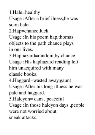 1.Hale=healthy 
Usage :After a brief ilness,he was 
soon hale. 
2.Hap=chance,luck 
Usage :In his poem hap,thomas 
objects to the path chance plays 
in our lives. 
3.Haphazard=random,by chance 
Usage :His haphazard reading left 
him unacquired with many 
classic books. 
4.Haggard=wasted away,gaunt 
Usage :After his long illness he was 
pale and haggard. 
5.Halcyon= cam , peaceful 
Usage :In those halcyon days ,people 
were not worried about 
sneak attacks. 
 