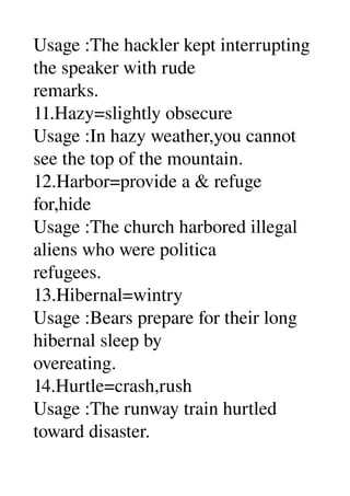 Usage :The hackler kept interrupting 
the speaker with rude 
remarks. 
11.Hazy=slightly obsecure 
Usage :In hazy weather,you cannot 
see the top of the mountain. 
12.Harbor=provide a & refuge 
for,hide 
Usage :The church harbored illegal 
aliens who were politica 
refugees. 
13.Hibernal=wintry 
Usage :Bears prepare for their long 
hibernal sleep by 
overeating. 
14.Hurtle=crash,rush 
Usage :The runway train hurtled 
toward disaster. 
 