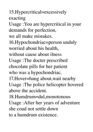 15.Hypercritical=excessively 
exacting 
Usage :You are hypercritical in your 
demands for perfection, 
we all make mistakes. 
16.Hypochondriac=person unduly 
worried about his health, 
without cause about ilness 
Usage :The docter prescribed 
chocolate pills for her patient 
who was a hypochondriac. 
17.Hover=hang about,wait nearby 
Usage :The police helicopter hovered 
above the accident. 
18.Humdrum=dul,monotonous 
Usage :After her years of adventure 
she coud not settle down 
to a humdrum existence. 
 