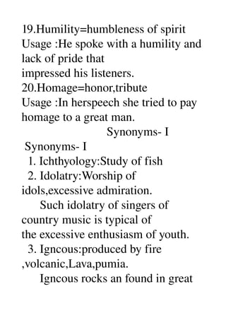 19.Humility=humbleness of spirit 
Usage :He spoke with a humility and 
lack of pride that 
impressed his listeners. 
20.Homage=honor,tribute 
Usage :In herspeech she tried to pay 
homage to a great man. 
                            Synonyms­ I 
 Synonyms­ I 
  1. Ichthyology:Study of fish 
  2. Idolatry:Worship of 
idols,excessive admiration. 
      Such idolatry of singers of 
country music is typical of 
the excessive enthusiasm of youth. 
  3. Igncous:produced by fire 
,volcanic,Lava,pumia. 
      Igncous rocks an found in great 
 