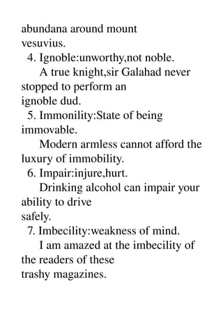 abundana around mount 
vesuvius. 
  4. Ignoble:unworthy,not noble. 
      A true knight,sir Galahad never 
stopped to perform an 
ignoble dud. 
  5. Immonility:State of being 
immovable. 
      Modern armless cannot afford the 
luxury of immobility. 
  6. Impair:injure,hurt. 
      Drinking alcohol can impair your 
ability to drive 
safely. 
  7. Imbecility:weakness of mind. 
      I am amazed at the imbecility of 
the readers of these 
trashy magazines. 
 