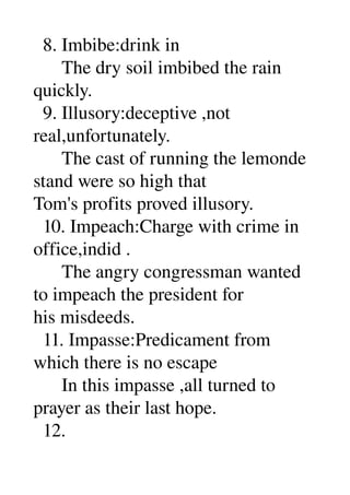   8. Imbibe:drink in 
      The dry soil imbibed the rain 
quickly. 
  9. Illusory:deceptive ,not 
real,unfortunately. 
      The cast of running the lemonde 
stand were so high that 
Tom's profits proved illusory. 
  10. Impeach:Charge with crime in 
office,indid . 
      The angry congressman wanted 
to impeach the president for 
his misdeeds. 
  11. Impasse:Predicament from 
which there is no escape 
      In this impasse ,all turned to 
prayer as their last hope. 
  12. 
 