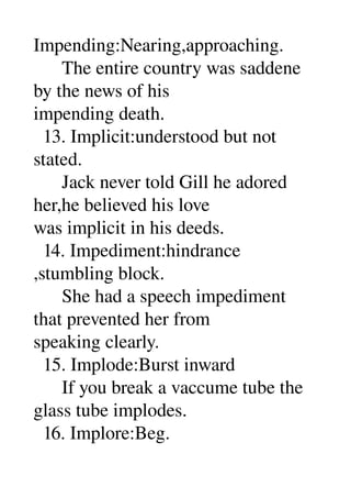 Impending:Nearing,approaching. 
      The entire country was saddene 
by the news of his 
impending death. 
  13. Implicit:understood but not 
stated. 
      Jack never told Gill he adored 
her,he believed his love 
was implicit in his deeds. 
  14. Impediment:hindrance 
,stumbling block. 
      She had a speech impediment 
that prevented her from 
speaking clearly. 
  15. Implode:Burst inward 
      If you break a vaccume tube the 
glass tube implodes. 
  16. Implore:Beg. 
 