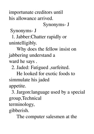 importunate creditors until 
his allowance arrived. 
                           Synonyms­ J 
 Synonyms­ J 
  1. Jabber:Chatter rapidly or 
unintelligibly. 
      Why does the fellow insist on 
jabbering understand a 
ward he says . 
  2. Jaded: Fatigued ,surfeited. 
      He looked for exotic foods to 
simmulate his jaded 
appetite. 
  3. Jargon:language used by a special 
group,Technical 
terminology, 
gibberish. 
      The computer salesmen at the 
 
