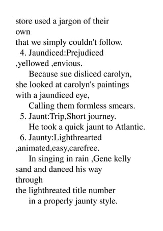store used a jargon of their 
own 
that we simply couldn't follow. 
  4. Jaundiced:Prejudiced 
,yellowed ,envious. 
      Because sue disliced carolyn, 
she looked at carolyn's paintings 
with a jaundiced eye, 
      Calling them formless smears. 
  5. Jaunt:Trip,Short journey. 
      He took a quick jaunt to Atlantic. 
  6. Jaunty:Lighthrearted 
,animated,easy,carefree. 
      In singing in rain ,Gene kelly 
sand and danced his way 
through 
the lighthreated title number 
      in a properly jaunty style. 
 