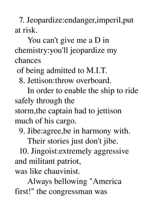   7. Jeopardize:endanger,imperil,put 
at risk. 
      You can't give me a D in 
chemistry:you'll jeopardize my 
chances 
 of being admitted to M.I.T. 
  8. Jettison:throw overboard. 
      In order to enable the ship to ride 
safely through the 
storm,the captain had to jettison 
much of his cargo. 
  9. Jibe:agree,be in harmony with. 
      Their stories just don't jibe. 
  10. Jingoist:extremely aggressive 
and militant patriot, 
was like chauvinist. 
      Always bellowing "America 
first!" the congressman was 
 
