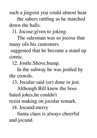 such a jingoist you could almost hear 
      the sabers rattling as he marched 
down the halls. 
  11. Jocose:given to joking. 
      The salesman was so jocose that 
many ofn his customers 
 suggested that he become a stand up 
comic. 
  12. Jostle:Shove,bump. 
      In the subway he was jostled by 
the crowds. 
  13. Jocular:said (or) done in jest. 
      Although Bill knew the boss 
hated jokes,he couldn't 
resist making on jocular remark. 
  14. Jocund:merry 
      Santa claus is always cheerful 
and jocund. 
 