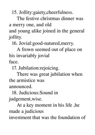   15. Jollity:gaiety,cheerfulness. 
      The festive christmas dinner was 
a merry one, and old 
and young alike joined in the general 
jollity. 
  16. Jovial:good­natured,merry. 
      A frown seemed out of place on 
his invariably jovial 
face. 
  17. Jubilation:rejoicing. 
      There was great jubilation when 
the armistice was 
announced. 
  18. Judicious:Sound in 
judgement,wise. 
      At a key moment in his life ,he 
made a judicious 
investment that was the foundation of 
 