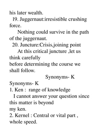 his later wealth. 
  19. Juggernaut:irresistible crushing 
force. 
      Nothing could survive in the path 
of the juggernaut. 
  20. Juncture:Crisis,joining point 
      At this critical juncture ,let us 
think carefully 
before determining the course we 
shall follow. 
                           Synonyms­ K 
Synonyms­ K 
1. Ken :  range of knowledge 
   I cannot answer your question since 
this matter is beyond 
my ken. 
2. Kernel : Central or vital part , 
whole speed. 
 