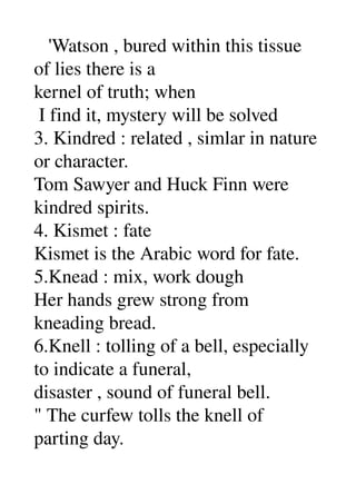    'Watson , bured within this tissue 
of lies there is a 
kernel of truth; when 
 I find it, mystery will be solved 
3. Kindred : related , simlar in nature 
or character. 
Tom Sawyer and Huck Finn were 
kindred spirits. 
4. Kismet : fate 
Kismet is the Arabic word for fate. 
5.Knead : mix, work dough 
Her hands grew strong from 
kneading bread. 
6.Knell : tolling of a bell, especially 
to indicate a funeral, 
disaster , sound of funeral bell. 
" The curfew tolls the knell of 
parting day. 
 