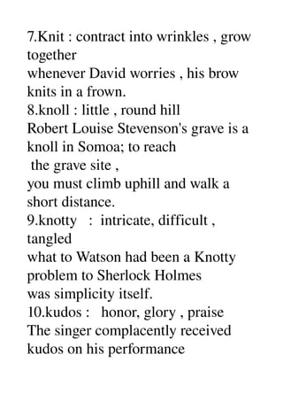7.Knit : contract into wrinkles , grow 
together 
whenever David worries , his brow 
knits in a frown. 
8.knoll : little , round hill 
Robert Louise Stevenson's grave is a 
knoll in Somoa; to reach 
 the grave site , 
you must climb uphill and walk a 
short distance. 
9.knotty   :  intricate, difficult , 
tangled 
what to Watson had been a Knotty 
problem to Sherlock Holmes 
was simplicity itself. 
10.kudos :   honor, glory , praise 
The singer complacently received 
kudos on his performance 
 