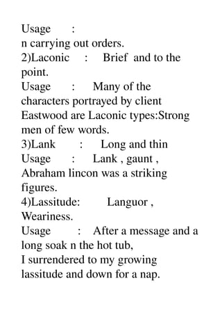 Usage       : 
n carrying out orders. 
2)Laconic     :     Brief  and to the 
point. 
Usage       :      Many of the 
characters portrayed by client 
Eastwood are Laconic types:Strong 
men of few words. 
3)Lank        :      Long and thin 
Usage       :      Lank , gaunt , 
Abraham lincon was a striking 
figures. 
4)Lassitude:         Languor , 
Weariness. 
Usage         :    After a message and a 
long soak n the hot tub, 
I surrendered to my growing 
lassitude and down for a nap. 
 