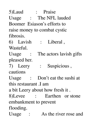 5)Laud          :     Praise 
Usage       :     The NFL lauded 
Boomer  Esiason’s efforts to 
raise money to combat cystic 
fibrosis. 
6)    Lavish       :     Liberal , 
Wasteful. 
Usage       :     The actors lavish gifts 
pleased her. 
7)    Leery        :     Suspicious , 
cautions 
Usage       :     Don’t eat the sushi at 
this restaurant .I am 
a bit Leery about how fresh it . 
8)Levee        :       Earthen   or stone 
embankment to prevent 
flooding. 
Usage      :         As the river rose and 
 
