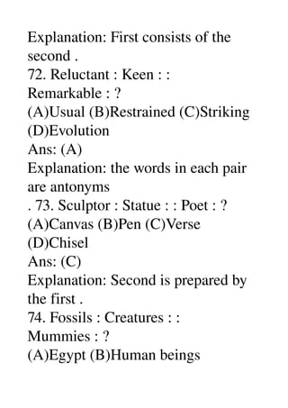Explanation: First consists of the 
second . 
72. Reluctant : Keen : : 
Remarkable : ? 
(A)Usual (B)Restrained (C)Striking 
(D)Evolution 
Ans: (A) 
Explanation: the words in each pair 
are antonyms 
. 73. Sculptor : Statue : : Poet : ? 
(A)Canvas (B)Pen (C)Verse 
(D)Chisel 
Ans: (C) 
Explanation: Second is prepared by 
the first . 
74. Fossils : Creatures : : 
Mummies : ? 
(A)Egypt (B)Human beings 
 