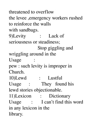 threatened to overflow 
the levee ,emergency workers rushed 
to reinforce the walls 
with sandbags. 
9)Levity           :      Lack of 
seriousness or steadiness; 
                       Stop giggling and 
wriggling around in the 
Usage          : 
pew : such levity is improper in 
Church. 
10)Lewd          :      Lustful 
Usage      :         They   found his 
lewd stories objectionable. 
11)Lexicon       :      Dictionary 
Usage        :       I can’t find this word 
in any lexicon in the 
library. 
 