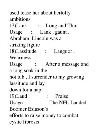 used tease her about herlofty 
ambitions 
17)Lank        :     Long and Thin 
Usage      :      Lank , gaunt , 
Abraham  Lincoln was a 
striking figure 
18)Lassitude      :      Languor , 
Weariness 
Usage         :       After a message and 
a long soak in the 
hot tub , I surrender to my growing 
lassitude and lay 
down for a nap. 
19)Laud               :     Praise 
Usage           :        The NFL Lauded 
Boomer Esiason’s 
efforts to raise money to combat 
cystic fibrosis 
 