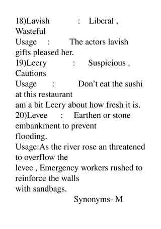 18)Lavish             :    Liberal , 
Wasteful 
Usage     :         The actors lavish 
gifts pleased her. 
19)Leery            :      Suspicious , 
Cautions 
Usage       :           Don’t eat the sushi 
at this restaurant 
am a bit Leery about how fresh it is. 
20)Levee      :     Earthen or stone 
embankment to prevent 
flooding. 
Usage:As the river rose an threatened 
to overflow the 
levee , Emergency workers rushed to 
reinforce the walls 
with sandbags. 
                           Synonyms­ M 
 