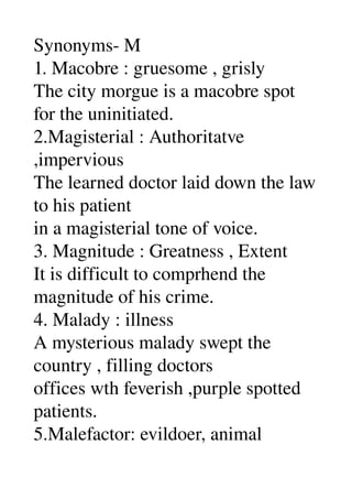 Synonyms­ M 
1. Macobre : gruesome , grisly 
The city morgue is a macobre spot 
for the uninitiated. 
2.Magisterial : Authoritatve 
,impervious 
The learned doctor laid down the law 
to his patient 
in a magisterial tone of voice. 
3. Magnitude : Greatness , Extent 
It is difficult to comprhend the 
magnitude of his crime. 
4. Malady : illness 
A mysterious malady swept the 
country , filling doctors 
offices wth feverish ,purple spotted 
patients. 
5.Malefactor: evildoer, animal 
 