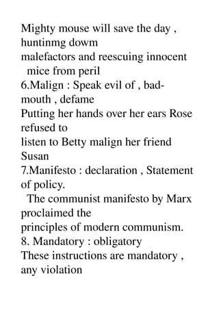 Mighty mouse will save the day , 
huntinmg dowm 
malefactors and reescuing innocent 
  mice from peril 
6.Malign : Speak evil of , bad­
mouth , defame 
Putting her hands over her ears Rose 
refused to 
listen to Betty malign her friend 
Susan 
7.Manifesto : declaration , Statement 
of policy. 
  The communist manifesto by Marx 
proclaimed the 
principles of modern communism. 
8. Mandatory : obligatory 
These instructions are mandatory , 
any violation 
 