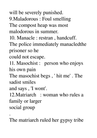 will be severely punished. 
9.Maladorous : Foul smelling 
The compost heap was most 
malodorous in summer. 
10. Manacle : restran , handcuff. 
The police immediately manacledthe 
prisoner so he 
could not escape. 
11. Masochist :   person who enjoys 
his own pain 
The masochist begs , ' hit me' . The 
sadist smiles 
and says , 'I wont'. 
12.Matriarch   : woman who rules a 
family or larger 
social group 
. 
The matriarch ruled her gypsy tribe 
 
