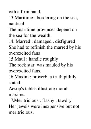 wth a firm hand. 
13.Maritime : bordering on the sea, 
nautical 
The maritime provinces depend on 
the sea for the wealth. 
14. Marred : damaged . disfigured 
She had to refinish the marred by his 
overexcited fans 
15.Maul : handle roughly 
The rock star  was mauled by his 
overexcited fans. 
16.Maxim : proverb, a truth pithily 
stated. 
Aesop's tables illustrate moral 
maxims. 
17.Meritricious : flashy , tawdry 
Her jewels were inexpensive but not 
meritricious. 
 