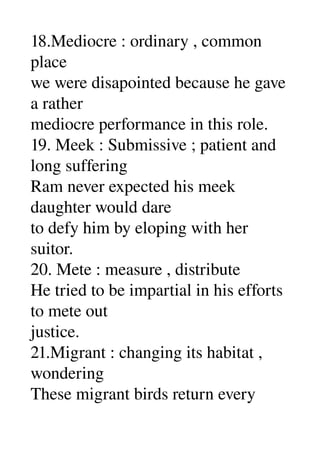 18.Mediocre : ordinary , common 
place 
we were disapointed because he gave 
a rather 
mediocre performance in this role. 
19. Meek : Submissive ; patient and 
long suffering 
Ram never expected his meek 
daughter would dare 
to defy him by eloping with her 
suitor. 
20. Mete : measure , distribute 
He tried to be impartial in his efforts 
to mete out 
justice. 
21.Migrant : changing its habitat , 
wondering 
These migrant birds return every 
 