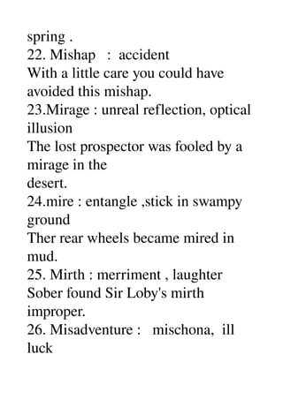 spring . 
22. Mishap   :  accident 
With a little care you could have 
avoided this mishap. 
23.Mirage : unreal reflection, optical 
illusion 
The lost prospector was fooled by a 
mirage in the 
desert. 
24.mire : entangle ,stick in swampy 
ground 
Ther rear wheels became mired in 
mud. 
25. Mirth : merriment , laughter 
Sober found Sir Loby's mirth 
improper. 
26. Misadventure :   mischona,  ill 
luck 
 