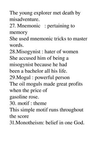 The young explorer met death by 
misadventure. 
27. Mnemonic   : pertaining to 
memory 
She used mnemonic tricks to master 
words. 
28.Misogynist : hater of women 
She accused him of being a 
misogynist because he had 
been a bachelor all his life. 
29.Mogul : powerful person 
The oil moguls made great profits 
when the price of 
gasoline rose. 
30. motif : theme 
This simple motif runs throughout 
the score 
31.Monotheism: belief in one God. 
 