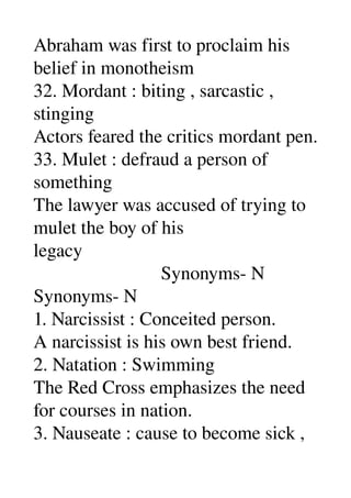 Abraham was first to proclaim his 
belief in monotheism 
32. Mordant : biting , sarcastic , 
stinging 
Actors feared the critics mordant pen. 
33. Mulet : defraud a person of 
something 
The lawyer was accused of trying to 
mulet the boy of his 
legacy 
                           Synonyms­ N 
Synonyms­ N 
1. Narcissist : Conceited person. 
A narcissist is his own best friend. 
2. Natation : Swimming 
The Red Cross emphasizes the need 
for courses in nation. 
3. Nauseate : cause to become sick , 
 