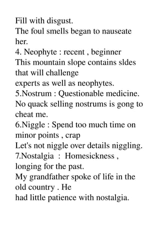 Fill with disgust. 
The foul smells began to nauseate 
her. 
4. Neophyte : recent , beginner 
This mountain slope contains sldes 
that will challenge 
experts as well as neophytes. 
5.Nostrum : Questionable medicine. 
No quack selling nostrums is gong to 
cheat me. 
6.Niggle : Spend too much time on 
minor points , crap 
Let's not niggle over details niggling. 
7.Nostalgia  :  Homesickness , 
longing for the past. 
My grandfather spoke of life in the 
old country . He 
had little patience with nostalgia. 
 