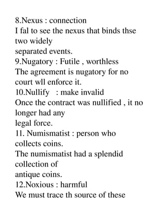 8.Nexus : connection 
I fal to see the nexus that binds thse 
two widely 
separated events. 
9.Nugatory : Futile , worthless 
The agreement is nugatory for no 
court wll enforce it. 
10.Nullify   : make invalid 
Once the contract was nullified , it no 
longer had any 
legal force. 
11. Numismatist : person who 
collects coins. 
The numismatist had a splendid 
collection of 
antique coins. 
12.Noxious : harmful 
We must trace th source of these 
 