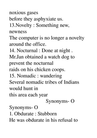 noxious gases 
before they asphyxiate us. 
13.Novelty : Something new, 
newness 
The computer is no longer a novelty 
around the office. 
14. Nocturnal : Done at night . 
Mr.Jan obtained a watch dog to 
prevent the nocturnal 
raids on his chicken coops. 
15. Nomadic : wandering 
Several nomadic tribes of Indians 
would hunt in 
this area each year 
                            Synonyms­ O 
Synonyms­ O 
1. Obdurate : Stubborn 
He was obdurate in his refusal to 
 
