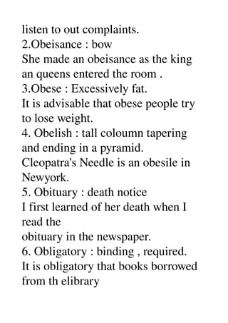 listen to out complaints. 
2.Obeisance : bow 
She made an obeisance as the king 
an queens entered the room . 
3.Obese : Excessively fat. 
It is advisable that obese people try 
to lose weight. 
4. Obelish : tall coloumn tapering 
and ending in a pyramid. 
Cleopatra's Needle is an obesile in 
Newyork. 
5. Obituary : death notice 
I first learned of her death when I 
read the 
obituary in the newspaper. 
6. Obligatory : binding , required. 
It is obligatory that books borrowed 
from th elibrary 
 