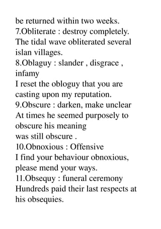 be returned within two weeks. 
7.Obliterate : destroy completely. 
The tidal wave obliterated several 
islan villages. 
8.Oblaguy : slander , disgrace , 
infamy 
I reset the obloguy that you are 
casting upon my reputation. 
9.Obscure : darken, make unclear 
At times he seemed purposely to 
obscure his meaning 
was still obscure . 
10.Obnoxious : Offensive 
I find your behaviour obnoxious, 
please mend your ways. 
11.Obsequy : funeral ceremony 
Hundreds paid their last respects at 
his obsequies. 
 