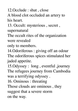 12.Occlude : shut , close 
A blood clot occluded an artery to 
his heart. 
13. Occult: mysterious , secret , 
supernatural 
The occult rites of the organization 
were revealed 
only to members. 
14.Odoriferous : giving off an odour 
The odoriferous spices stimulated her 
jaded appetite. 
15.Odyssey :  long , eventful ,journey 
The refugees journey from Cambodia 
was a terrifying odyssey . 
16. Ominous : threating 
Those clouds are ominous , they 
suggest that a severe storm 
on the way. 
 