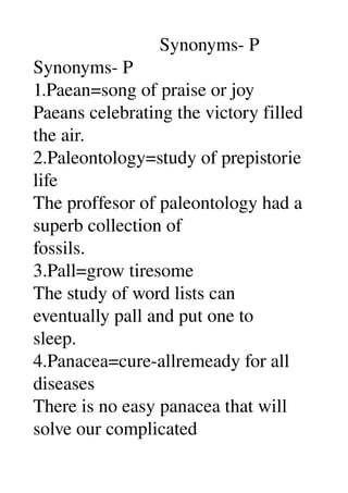                            Synonyms­ P 
Synonyms­ P 
1.Paean=song of praise or joy 
Paeans celebrating the victory filled 
the air. 
2.Paleontology=study of prepistorie 
life 
The proffesor of paleontology had a 
superb collection of 
fossils. 
3.Pall=grow tiresome 
The study of word lists can 
eventually pall and put one to 
sleep. 
4.Panacea=cure­allremeady for all 
diseases 
There is no easy panacea that will 
solve our complicated 
 