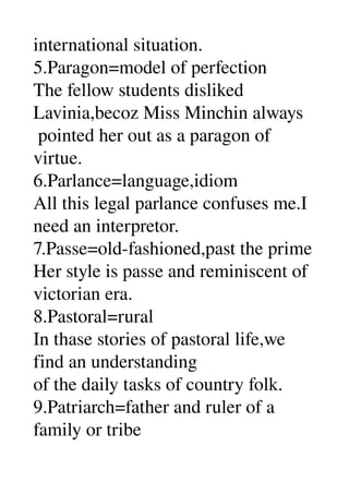 international situation. 
5.Paragon=model of perfection 
The fellow students disliked 
Lavinia,becoz Miss Minchin always 
 pointed her out as a paragon of 
virtue. 
6.Parlance=language,idiom 
All this legal parlance confuses me.I 
need an interpretor. 
7.Passe=old­fashioned,past the prime 
Her style is passe and reminiscent of 
victorian era. 
8.Pastoral=rural 
In thase stories of pastoral life,we 
find an understanding 
of the daily tasks of country folk. 
9.Patriarch=father and ruler of a 
family or tribe 
 