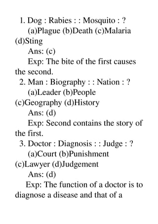   1. Dog : Rabies : : Mosquito : ? 
      (a)Plague (b)Death (c)Malaria 
(d)Sting 
      Ans: (c) 
      Exp: The bite of the first causes 
the second. 
  2. Man : Biography : : Nation : ? 
      (a)Leader (b)People 
(c)Geography (d)History 
      Ans: (d) 
      Exp: Second contains the story of 
the first. 
  3. Doctor : Diagnosis : : Judge : ? 
      (a)Court (b)Punishment 
(c)Lawyer (d)Judgement 
      Ans: (d) 
     Exp: The function of a doctor is to 
diagnose a disease and that of a 
 
