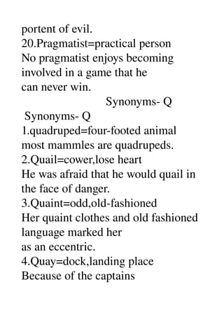 portent of evil. 
20.Pragmatist=practical person 
No pragmatist enjoys becoming 
involved in a game that he 
can never win. 
                            Synonyms­ Q 
 Synonyms­ Q 
1.quadruped=four­footed animal 
most mammles are quadrupeds. 
2.Quail=cower,lose heart 
He was afraid that he would quail in 
the face of danger. 
3.Quaint=odd,old­fashioned 
Her quaint clothes and old fashioned 
language marked her 
as an eccentric. 
4.Quay=dock,landing place 
Because of the captains 
 